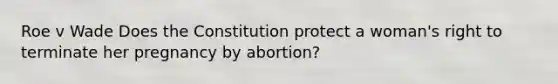 Roe v Wade Does the Constitution protect a woman's right to terminate her pregnancy by abortion?