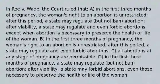 In Roe v. Wade, the Court ruled that: A) in the first three months of pregnancy, the woman's right to an abortion is unrestricted; after this period, a state may regulate (but not ban) abortion; after viability, a state may regulate and even forbid abortions, except when abortion is necessary to preserve the health or life of the woman. B) in the first three months of pregnancy, the woman's right to an abortion is unrestricted; after this period, a state may regulate and even forbid abortions. C) all abortions at any stage of pregnancy are permissible. D) in the first three months of pregnancy, a state may regulate (but not ban) abortion; after viability, a state may forbid abortions, even those necessary to preserve the health or life of the woman.