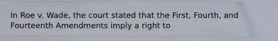 In Roe v. Wade, the court stated that the First, Fourth, and Fourteenth Amendments imply a right to