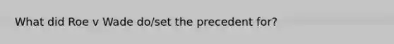 What did Roe v Wade do/set the precedent for?