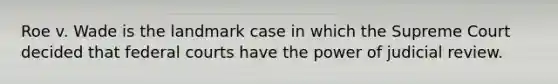 Roe v. Wade is the landmark case in which the Supreme Court decided that federal courts have the power of judicial review.