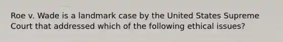 Roe v. Wade is a landmark case by the United States Supreme Court that addressed which of the following ethical issues?