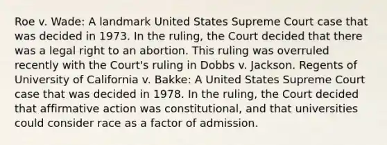 Roe v. Wade: A landmark United States Supreme Court case that was decided in 1973. In the ruling, the Court decided that there was a legal right to an abortion. This ruling was overruled recently with the Court's ruling in Dobbs v. Jackson. Regents of University of California v. Bakke: A United States Supreme Court case that was decided in 1978. In the ruling, the Court decided that affirmative action was constitutional, and that universities could consider race as a factor of admission.