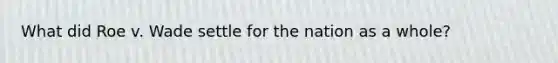 What did Roe v. Wade settle for the nation as a whole?