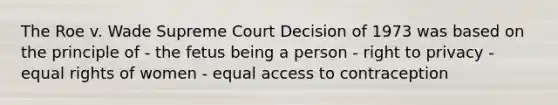 The Roe v. Wade Supreme Court Decision of 1973 was based on the principle of - the fetus being a person - right to privacy - equal rights of women - equal access to contraception