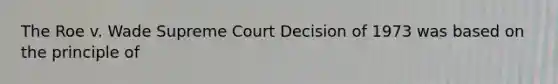 The Roe v. Wade Supreme Court Decision of 1973 was based on the principle of