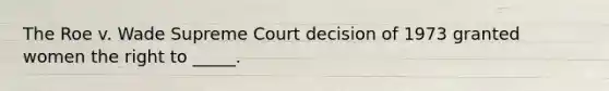 The Roe v. Wade Supreme Court decision of 1973 granted women the right to _____.