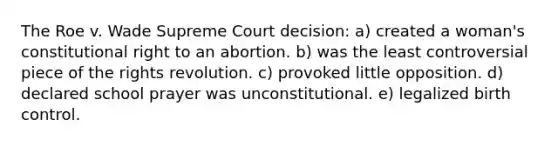 The Roe v. Wade Supreme Court decision: a) created a woman's constitutional right to an abortion. b) was the least controversial piece of the rights revolution. c) provoked little opposition. d) declared school prayer was unconstitutional. e) legalized birth control.