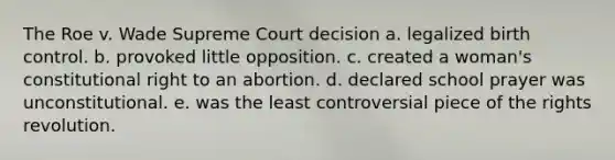 The Roe v. Wade Supreme Court decision a. legalized birth control. b. provoked little opposition. c. created a woman's constitutional right to an abortion. d. declared school prayer was unconstitutional. e. was the least controversial piece of the rights revolution.