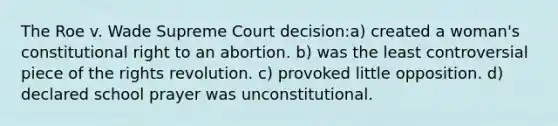 The Roe v. Wade Supreme Court decision:a) created a woman's constitutional right to an abortion. b) was the least controversial piece of the rights revolution. c) provoked little opposition. d) declared school prayer was unconstitutional.