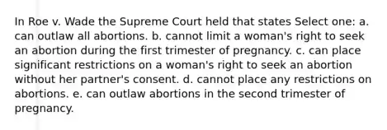 In Roe v. Wade the Supreme Court held that states Select one: a. can outlaw all abortions. b. cannot limit a woman's right to seek an abortion during the first trimester of pregnancy. c. can place significant restrictions on a woman's right to seek an abortion without her partner's consent. d. cannot place any restrictions on abortions. e. can outlaw abortions in the second trimester of pregnancy.