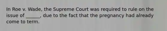 In Roe v. Wade, the Supreme Court was required to rule on the issue of ______, due to the fact that the pregnancy had already come to term.