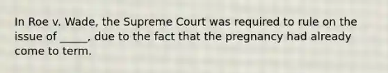 In Roe v. Wade, the Supreme Court was required to rule on the issue of _____, due to the fact that the pregnancy had already come to term.