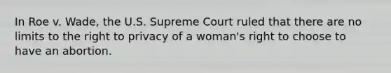 In Roe v. Wade, the U.S. Supreme Court ruled that there are no limits to the right to privacy of a woman's right to choose to have an abortion.