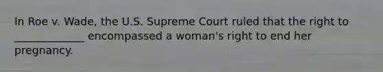 In Roe v. Wade, the U.S. Supreme Court ruled that the right to _____________ encompassed a woman's right to end her pregnancy.