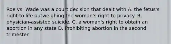 Roe vs. Wade was a court decision that dealt with A. the fetus's right to life outweighing the woman's right to privacy. B. physician-assisted suicide. C. a woman's right to obtain an abortion in any state D. Prohibiting abortion in the second trimester