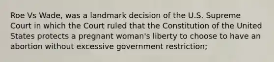 Roe Vs Wade, was a landmark decision of the U.S. Supreme Court in which the Court ruled that the Constitution of the United States protects a pregnant woman's liberty to choose to have an abortion without excessive government restriction;