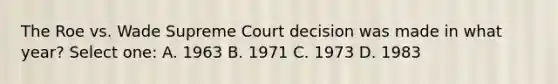 The Roe vs. Wade Supreme Court decision was made in what year? Select one: A. 1963 B. 1971 C. 1973 D. 1983