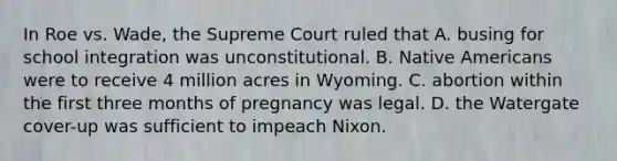 In Roe vs. Wade, the Supreme Court ruled that A. busing for school integration was unconstitutional. B. Native Americans were to receive 4 million acres in Wyoming. C. abortion within the first three months of pregnancy was legal. D. the Watergate cover-up was sufficient to impeach Nixon.