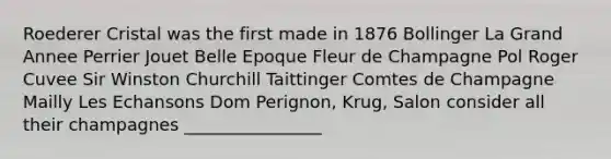 Roederer Cristal was the first made in 1876 Bollinger La Grand Annee Perrier Jouet Belle Epoque Fleur de Champagne Pol Roger Cuvee Sir Winston Churchill Taittinger Comtes de Champagne Mailly Les Echansons Dom Perignon, Krug, Salon consider all their champagnes ________________