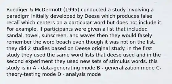 Roediger & McDermott (1995) conducted a study involving a paradigm initially developed by Deese which produces false recall which centers on a particular word but does not include it. For example, if participants were given a list that included sandal, towel, sunscreen, and waves then they would fasely remember the word beach even though it was not on the list. they did 2 studies based on Deese original study. in the first study they used the same word lists that deese used and in the second experiment they used new sets of stimulus words. this study is in A - data-generating mode B - generalization mode C- theory-testing mode D - analysis mode