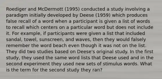 Roediger and McDermott (1995) conducted a study involving a paradigm initially developed by Deese (1959) which produces false recall of a word when a participant is given a list of words to recall which centers on a particular word but does not include it. For example, if participants were given a list that included sandal, towel, sunscreen, and waves, then they would falsely remember the word beach even though it was not on the list. They did two studies based on Deese's original study. In the first study, they used the same word lists that Deese used and in the second experiment they used new sets of stimulus words. What is the term for the second study they ran?