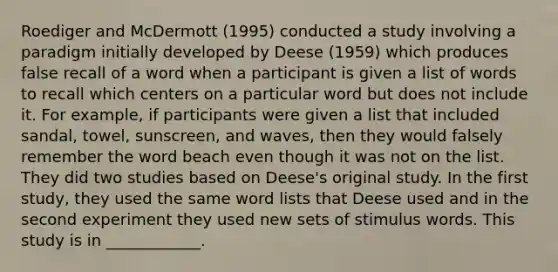 Roediger and McDermott (1995) conducted a study involving a paradigm initially developed by Deese (1959) which produces false recall of a word when a participant is given a list of words to recall which centers on a particular word but does not include it. For example, if participants were given a list that included sandal, towel, sunscreen, and waves, then they would falsely remember the word beach even though it was not on the list. They did two studies based on Deese's original study. In the first study, they used the same word lists that Deese used and in the second experiment they used new sets of stimulus words. This study is in ____________.