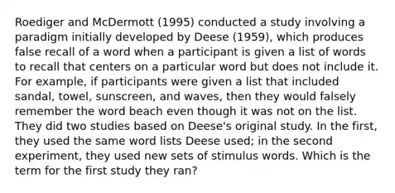 Roediger and McDermott (1995) conducted a study involving a paradigm initially developed by Deese (1959), which produces false recall of a word when a participant is given a list of words to recall that centers on a particular word but does not include it. For example, if participants were given a list that included sandal, towel, sunscreen, and waves, then they would falsely remember the word beach even though it was not on the list. They did two studies based on Deese's original study. In the first, they used the same word lists Deese used; in the second experiment, they used new sets of stimulus words. Which is the term for the first study they ran?