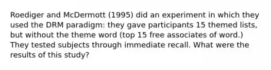 Roediger and McDermott (1995) did an experiment in which they used the DRM paradigm: they gave participants 15 themed lists, but without the theme word (top 15 free associates of word.) They tested subjects through immediate recall. What were the results of this study?