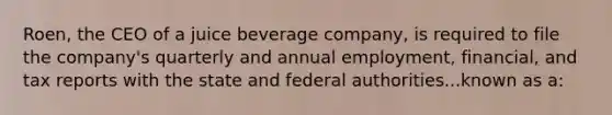 Roen, the CEO of a juice beverage company, is required to file the company's quarterly and annual employment, financial, and tax reports with the state and federal authorities...known as a: