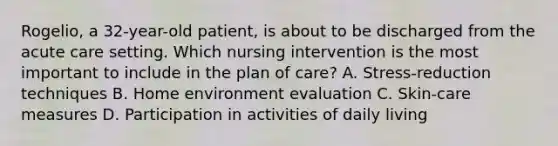 Rogelio, a 32-year-old patient, is about to be discharged from the acute care setting. Which nursing intervention is the most important to include in the plan of care? A. Stress-reduction techniques B. Home environment evaluation C. Skin-care measures D. Participation in activities of daily living