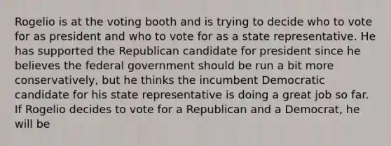 Rogelio is at the voting booth and is trying to decide who to vote for as president and who to vote for as a state representative. He has supported the Republican candidate for president since he believes the federal government should be run a bit more conservatively, but he thinks the incumbent Democratic candidate for his state representative is doing a great job so far. If Rogelio decides to vote for a Republican and a Democrat, he will be