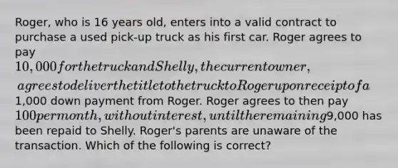 Roger, who is 16 years old, enters into a valid contract to purchase a used pick-up truck as his first car. Roger agrees to pay 10,000 for the truck and Shelly, the current owner, agrees to deliver the title to the truck to Roger upon receipt of a1,000 down payment from Roger. Roger agrees to then pay 100 per month, without interest, until the remaining9,000 has been repaid to Shelly. Roger's parents are unaware of the transaction. Which of the following is correct?