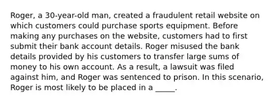 Roger, a 30-year-old man, created a fraudulent retail website on which customers could purchase sports equipment. Before making any purchases on the website, customers had to first submit their bank account details. Roger misused the bank details provided by his customers to transfer large sums of money to his own account. As a result, a lawsuit was filed against him, and Roger was sentenced to prison. In this scenario, Roger is most likely to be placed in a _____.