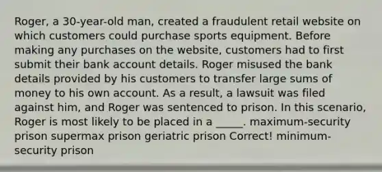 Roger, a 30-year-old man, created a fraudulent retail website on which customers could purchase sports equipment. Before making any purchases on the website, customers had to first submit their bank account details. Roger misused the bank details provided by his customers to transfer large sums of money to his own account. As a result, a lawsuit was filed against him, and Roger was sentenced to prison. In this scenario, Roger is most likely to be placed in a _____. maximum-security prison supermax prison geriatric prison Correct! minimum-security prison