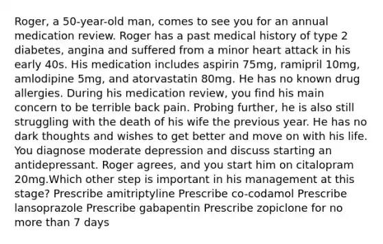 Roger, a 50-year-old man, comes to see you for an annual medication review. Roger has a past medical history of type 2 diabetes, angina and suffered from a minor heart attack in his early 40s. His medication includes aspirin 75mg, ramipril 10mg, amlodipine 5mg, and atorvastatin 80mg. He has no known drug allergies. During his medication review, you find his main concern to be terrible back pain. Probing further, he is also still struggling with the death of his wife the previous year. He has no dark thoughts and wishes to get better and move on with his life. You diagnose moderate depression and discuss starting an antidepressant. Roger agrees, and you start him on citalopram 20mg.Which other step is important in his management at this stage? Prescribe amitriptyline Prescribe co-codamol Prescribe lansoprazole Prescribe gabapentin Prescribe zopiclone for no more than 7 days