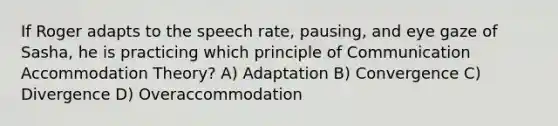 If Roger adapts to the speech rate, pausing, and eye gaze of Sasha, he is practicing which principle of Communication Accommodation Theory? A) Adaptation B) Convergence C) Divergence D) Overaccommodation