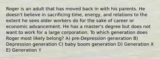 Roger is an adult that has moved back in with his parents. He doesn't believe in sacrificing time, energy, and relations to the extent he sees older workers do for the sake of career or economic advancement. He has a master's degree but does not want to work for a large corporation. To which generation does Roger most likely belong? A) pre-Depression generation B) Depression generation C) baby boom generation D) Generation X E) Generation Y