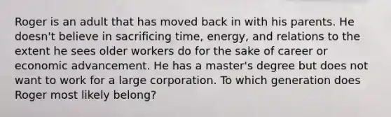 Roger is an adult that has moved back in with his parents. He doesn't believe in sacrificing time, energy, and relations to the extent he sees older workers do for the sake of career or economic advancement. He has a master's degree but does not want to work for a large corporation. To which generation does Roger most likely belong?