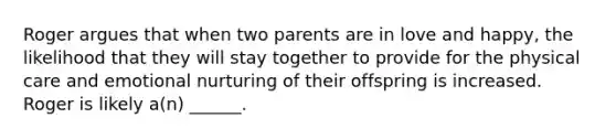 Roger argues that when two parents are in love and happy, the likelihood that they will stay together to provide for the physical care and emotional nurturing of their offspring is increased. Roger is likely a(n) ______.