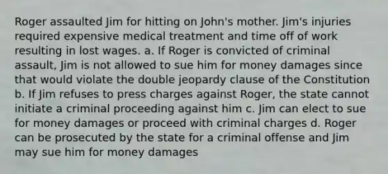 Roger assaulted Jim for hitting on John's mother. Jim's injuries required expensive medical treatment and time off of work resulting in lost wages. a. If Roger is convicted of criminal assault, Jim is not allowed to sue him for money damages since that would violate the double jeopardy clause of the Constitution b. If Jim refuses to press charges against Roger, the state cannot initiate a criminal proceeding against him c. Jim can elect to sue for money damages or proceed with criminal charges d. Roger can be prosecuted by the state for a criminal offense and Jim may sue him for money damages