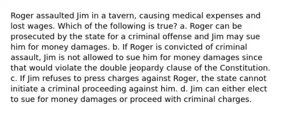 Roger assaulted Jim in a tavern, causing medical expenses and lost wages. Which of the following is true? a. Roger can be prosecuted by the state for a criminal offense and Jim may sue him for money damages. b. If Roger is convicted of criminal assault, Jim is not allowed to sue him for money damages since that would violate the double jeopardy clause of the Constitution. c. If Jim refuses to press charges against Roger, the state cannot initiate a criminal proceeding against him. d. Jim can either elect to sue for money damages or proceed with criminal charges.