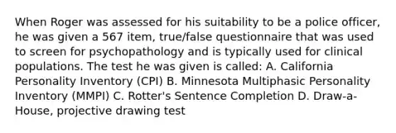 When Roger was assessed for his suitability to be a police officer, he was given a 567 item, true/false questionnaire that was used to screen for psychopathology and is typically used for clinical populations. The test he was given is called: A. California Personality Inventory (CPI) B. Minnesota Multiphasic Personality Inventory (MMPI) C. Rotter's Sentence Completion D. Draw-a-House, projective drawing test