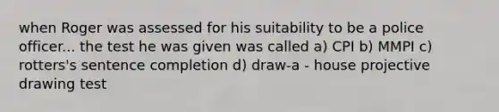 when Roger was assessed for his suitability to be a police officer... the test he was given was called a) CPI b) MMPI c) rotters's sentence completion d) draw-a - house projective drawing test