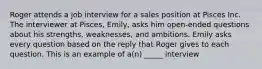 Roger attends a job interview for a sales position at Pisces Inc. The interviewer at Pisces, Emily, asks him open-ended questions about his strengths, weaknesses, and ambitions. Emily asks every question based on the reply that Roger gives to each question. This is an example of a(n) _____ interview