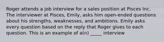 Roger attends a job interview for a sales position at Pisces Inc. The interviewer at Pisces, Emily, asks him open-ended questions about his strengths, weaknesses, and ambitions. Emily asks every question based on the reply that Roger gives to each question. This is an example of a(n) _____ interview