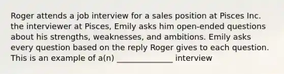 Roger attends a job interview for a sales position at Pisces Inc. the interviewer at Pisces, Emily asks him open-ended questions about his strengths, weaknesses, and ambitions. Emily asks every question based on the reply Roger gives to each question. This is an example of a(n) ______________ interview