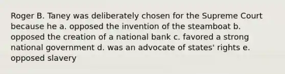 Roger B. Taney was deliberately chosen for the Supreme Court because he a. opposed the invention of the steamboat b. opposed the creation of a national bank c. favored a strong national government d. was an advocate of states' rights e. opposed slavery