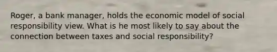 Roger, a bank manager, holds the economic model of social responsibility view. What is he most likely to say about the connection between taxes and social responsibility?