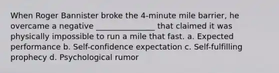 When Roger Bannister broke the 4-minute mile barrier, he overcame a negative _______________ that claimed it was physically impossible to run a mile that fast. a. Expected performance b. Self-confidence expectation c. <a href='https://www.questionai.com/knowledge/kUkNmiyPRJ-self-fulfilling-prophecy' class='anchor-knowledge'>self-fulfilling prophecy</a> d. Psychological rumor